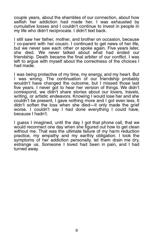 couple years, about the shambles of our connection, about how selfish her addiction had made her. | was exhausted by cumulative losses and | couldn’t continue to invest in people in my life who didn’t reciprocate. | didn’t text back.  1 still saw her father, mother, and brother on occasion, because  1 co-parent with her cousin. I continued to get news of her life,  but we never saw each other or spoke again. Five years later,  she died. We never talked about what had ended our  friendship. Death became the final arbiter of our conflict. | was  Ieft o argue with myself abo the correctness of the cholces | ‘ad made.  1 was being protective of my time, my energy, and my heart. But | ’was wrong. The continuation of our friendship_probably wouldn’t have changed the outcome, but | missed those last five years. | never got to hear her version of things. We didn’t correspond, we didn’t share stories about our lovers, travels, writing, or artistic endeavors. Knowing | would lose her and she couldn’t be present, | gave nothing more and I got even less, It didn’t soften the loss when she died—it only made the grief worse. | couldn’t say | had done everything | could have, because | hadn’t.  1 quess | imagined, until the day | got that phone call, that we would reconnect one day when she figured out how to get clean without me. That was the ultimate failure of my harm reduction practice, my empathy and my earthly obligation. | took the symptoms of her addiction personally, let them drain me dry, estrange us. Someone | loved had been in pain, and | had turned away. 